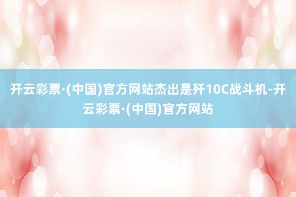 开云彩票·(中国)官方网站杰出是歼10C战斗机-开云彩票·(中国)官方网站
