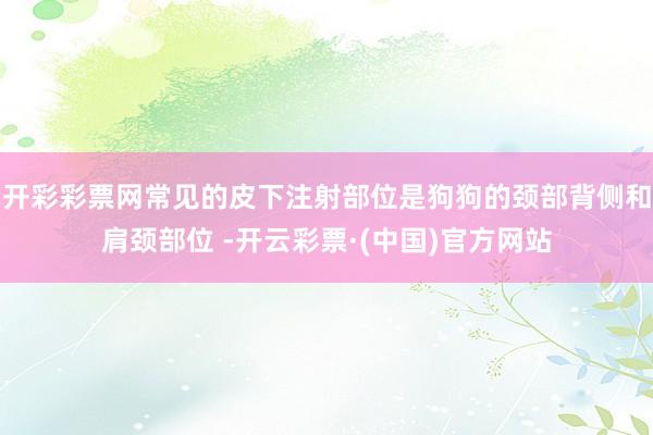 开彩彩票网常见的皮下注射部位是狗狗的颈部背侧和肩颈部位 -开云彩票·(中国)官方网站