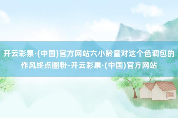 开云彩票·(中国)官方网站六小龄童对这个色调包的作风终点圈粉-开云彩票·(中国)官方网站