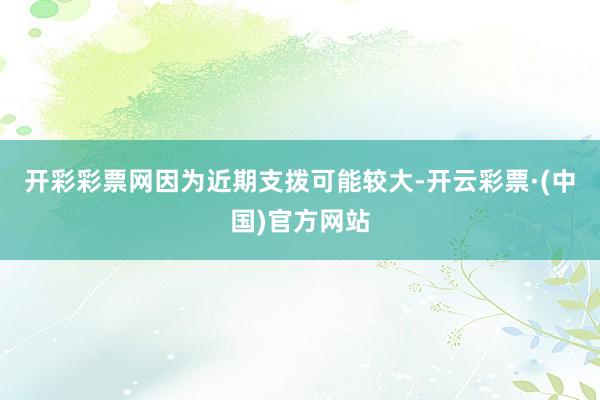 开彩彩票网因为近期支拨可能较大-开云彩票·(中国)官方网站