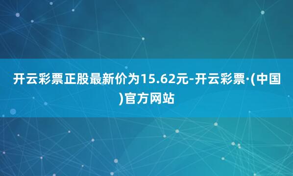 开云彩票正股最新价为15.62元-开云彩票·(中国)官方网站