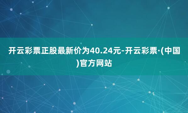 开云彩票正股最新价为40.24元-开云彩票·(中国)官方网站