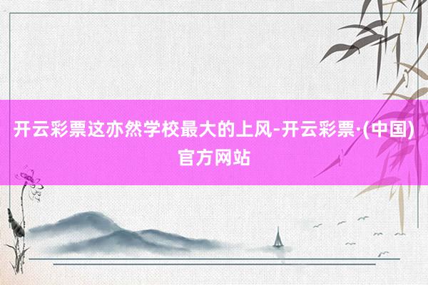 开云彩票这亦然学校最大的上风-开云彩票·(中国)官方网站