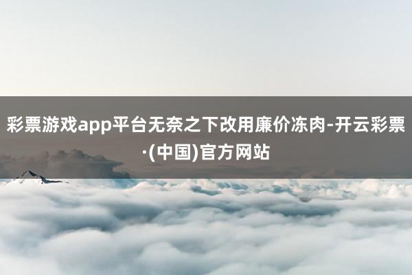 彩票游戏app平台无奈之下改用廉价冻肉-开云彩票·(中国)官方网站