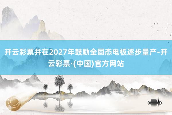 开云彩票并在2027年鼓励全固态电板逐步量产-开云彩票·(中国)官方网站