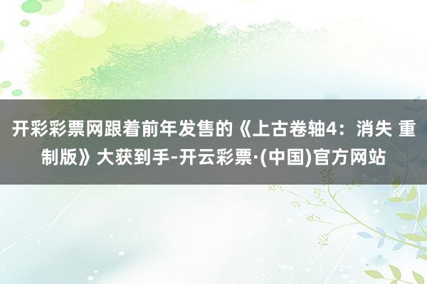 开彩彩票网跟着前年发售的《上古卷轴4：消失 重制版》大获到手-开云彩票·(中国)官方网站