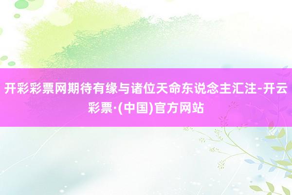 开彩彩票网期待有缘与诸位天命东说念主汇注-开云彩票·(中国)官方网站