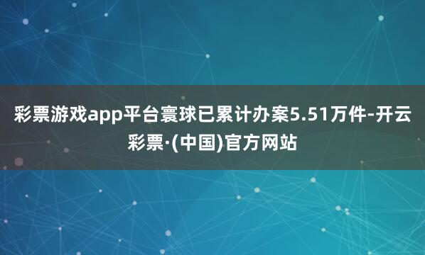 彩票游戏app平台寰球已累计办案5.51万件-开云彩票·(中国)官方网站