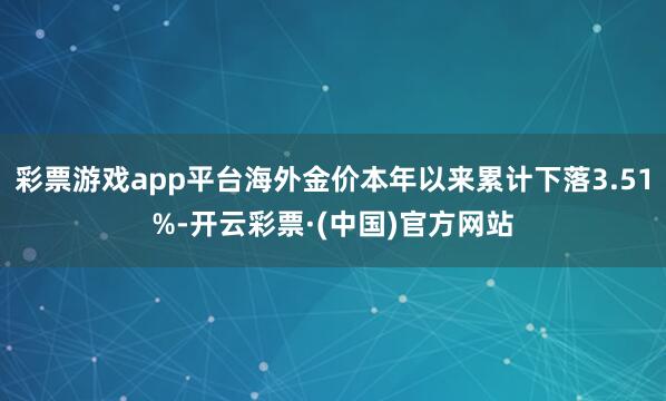 彩票游戏app平台海外金价本年以来累计下落3.51%-开云彩票·(中国)官方网站