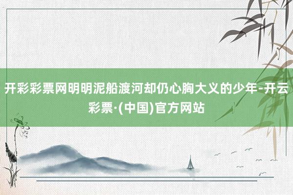 开彩彩票网明明泥船渡河却仍心胸大义的少年-开云彩票·(中国)官方网站