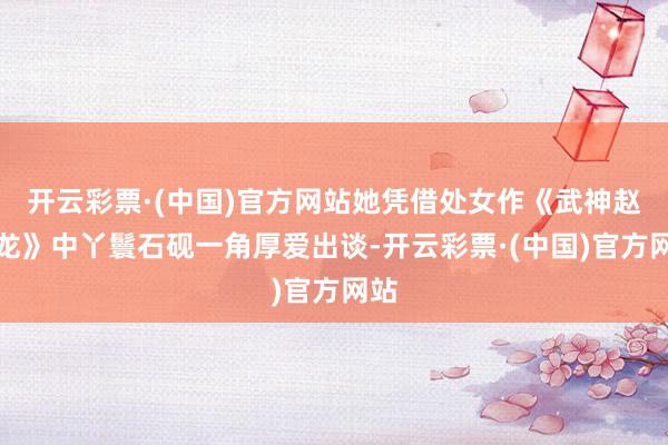 开云彩票·(中国)官方网站她凭借处女作《武神赵子龙》中丫鬟石砚一角厚爱出谈-开云彩票·(中国)官方网站