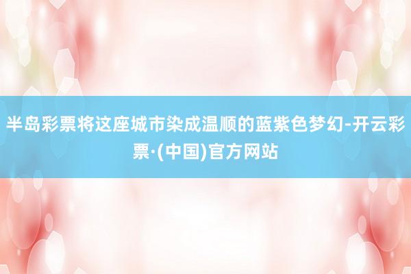 半岛彩票将这座城市染成温顺的蓝紫色梦幻-开云彩票·(中国)官方网站