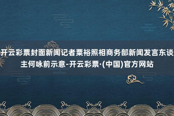 开云彩票封面新闻记者粟裕照相商务部新闻发言东谈主何咏前示意-开云彩票·(中国)官方网站