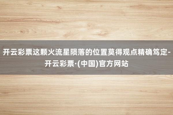 开云彩票这颗火流星陨落的位置莫得观点精确笃定-开云彩票·(中国)官方网站