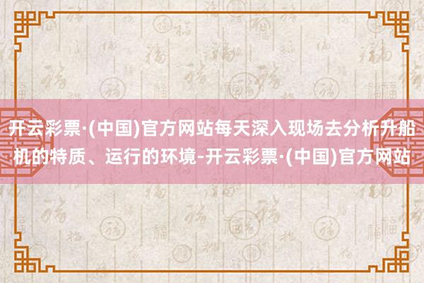 开云彩票·(中国)官方网站每天深入现场去分析升船机的特质、运行的环境-开云彩票·(中国)官方网站