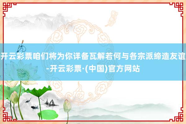 开云彩票咱们将为你详备瓦解若何与各宗派缔造友谊-开云彩票·(中国)官方网站