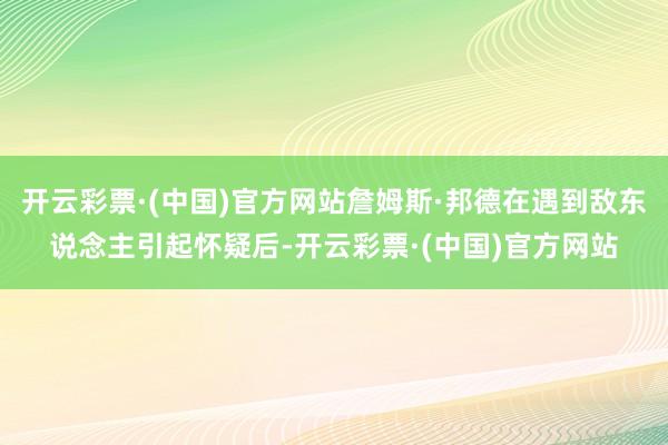 开云彩票·(中国)官方网站詹姆斯·邦德在遇到敌东说念主引起怀疑后-开云彩票·(中国)官方网站