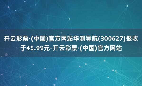 开云彩票·(中国)官方网站华测导航(300627)报收于45.99元-开云彩票·(中国)官方网站