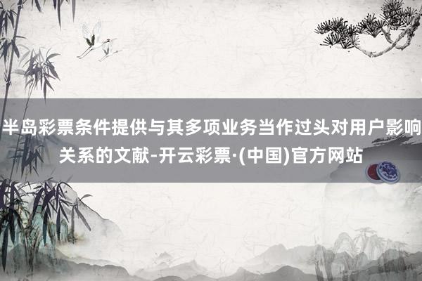 半岛彩票条件提供与其多项业务当作过头对用户影响关系的文献-开云彩票·(中国)官方网站