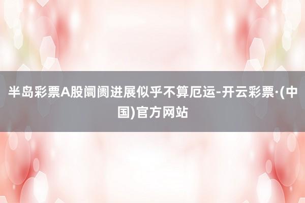 半岛彩票A股阛阓进展似乎不算厄运-开云彩票·(中国)官方网站