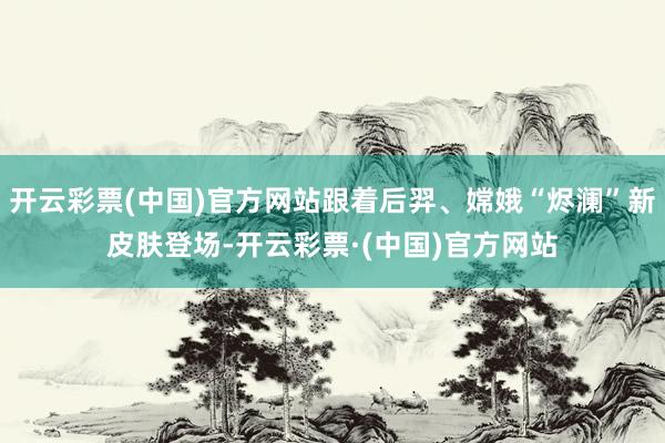开云彩票(中国)官方网站跟着后羿、嫦娥“烬澜”新皮肤登场-开云彩票·(中国)官方网站