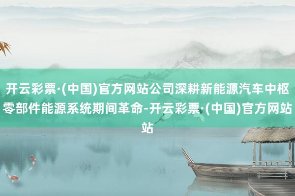 开云彩票·(中国)官方网站公司深耕新能源汽车中枢零部件能源系统期间革命-开云彩票·(中国)官方网站