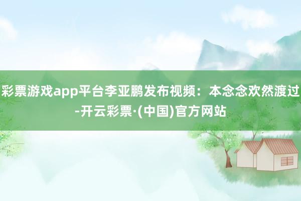 彩票游戏app平台李亚鹏发布视频：本念念欢然渡过-开云彩票·(中国)官方网站
