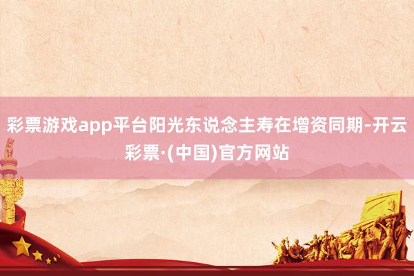 彩票游戏app平台阳光东说念主寿在增资同期-开云彩票·(中国)官方网站