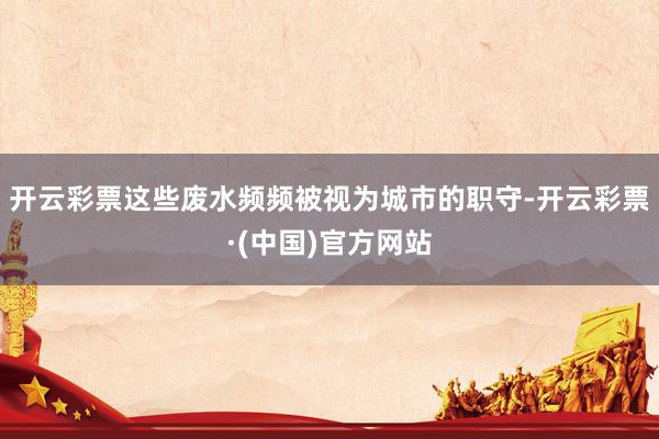 开云彩票这些废水频频被视为城市的职守-开云彩票·(中国)官方网站