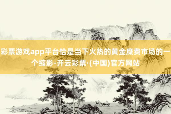 彩票游戏app平台恰是当下火热的黄金糜费市场的一个缩影-开云彩票·(中国)官方网站