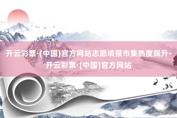 开云彩票·(中国)官方网站志愿填报市集热度飙升-开云彩票·(中国)官方网站