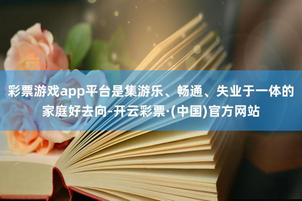 彩票游戏app平台是集游乐、畅通、失业于一体的家庭好去向-开云彩票·(中国)官方网站