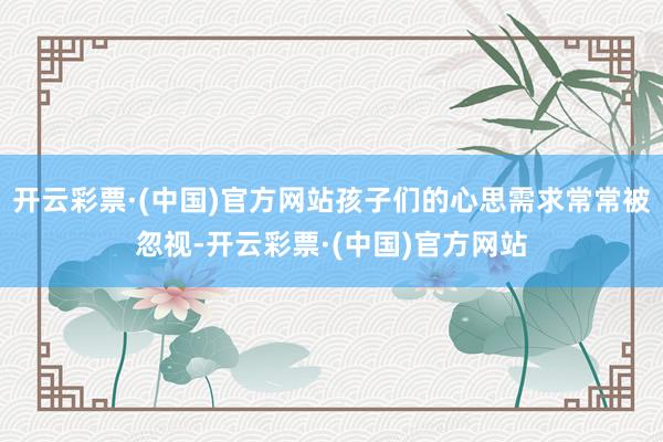 开云彩票·(中国)官方网站孩子们的心思需求常常被忽视-开云彩票·(中国)官方网站