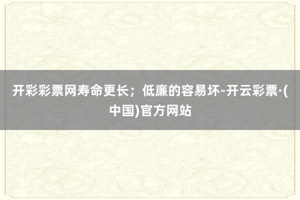 开彩彩票网寿命更长；低廉的容易坏-开云彩票·(中国)官方网站