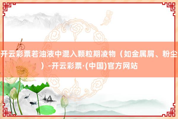 开云彩票若油液中混入颗粒期凌物（如金属屑、粉尘）-开云彩票·(中国)官方网站