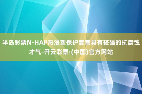 半岛彩票N-HAP热浸塑保护套管具有较强的抗腐蚀才气-开云彩票·(中国)官方网站