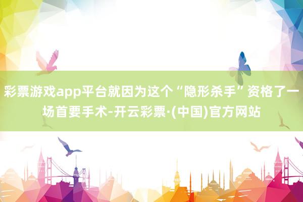 彩票游戏app平台就因为这个“隐形杀手”资格了一场首要手术-开云彩票·(中国)官方网站