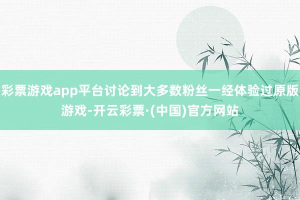 彩票游戏app平台讨论到大多数粉丝一经体验过原版游戏-开云彩票·(中国)官方网站