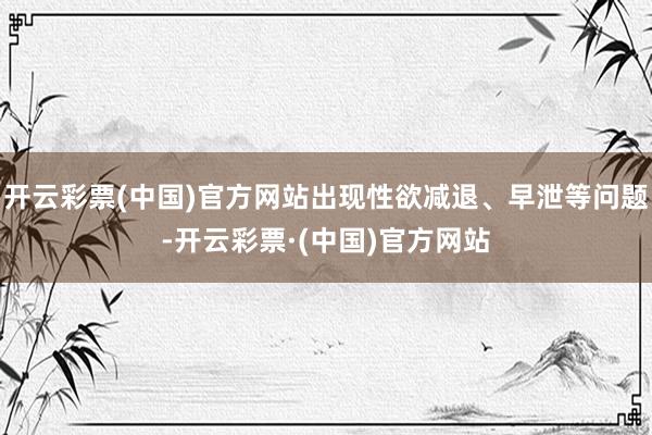 开云彩票(中国)官方网站出现性欲减退、早泄等问题-开云彩票·(中国)官方网站