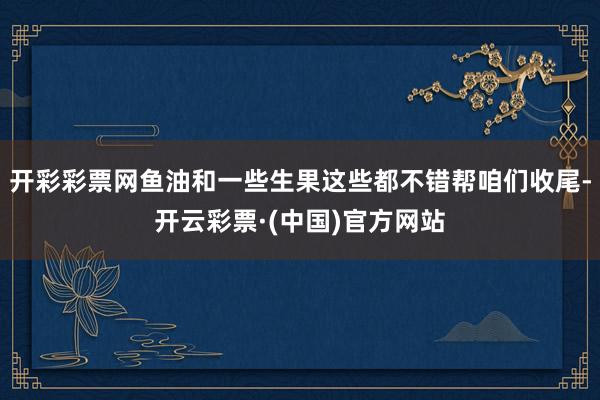 开彩彩票网鱼油和一些生果这些都不错帮咱们收尾-开云彩票·(中国)官方网站