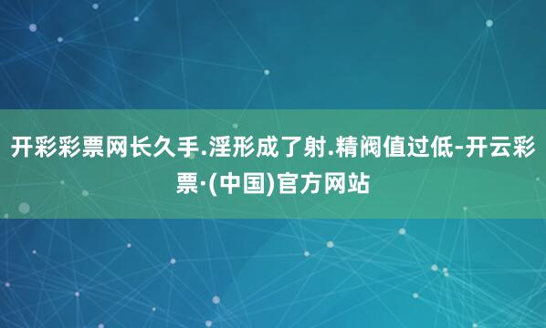 开彩彩票网长久手.淫形成了射.精阀值过低-开云彩票·(中国)官方网站