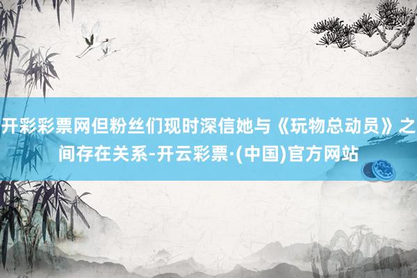 开彩彩票网但粉丝们现时深信她与《玩物总动员》之间存在关系-开云彩票·(中国)官方网站