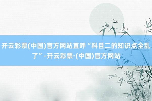 开云彩票(中国)官方网站直呼“科目二的知识点全乱了”-开云彩票·(中国)官方网站