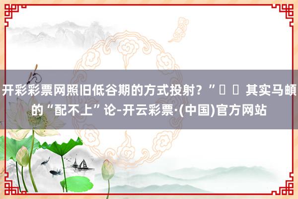 开彩彩票网照旧低谷期的方式投射？”  其实马頔的“配不上”论-开云彩票·(中国)官方网站