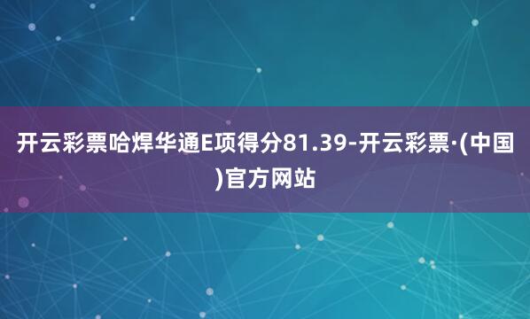 开云彩票哈焊华通E项得分81.39-开云彩票·(中国)官方网站