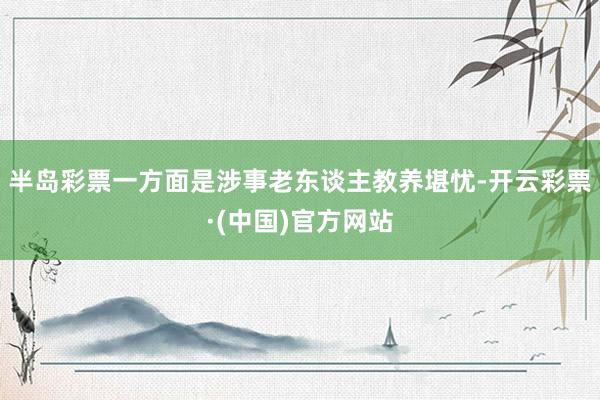 半岛彩票一方面是涉事老东谈主教养堪忧-开云彩票·(中国)官方网站