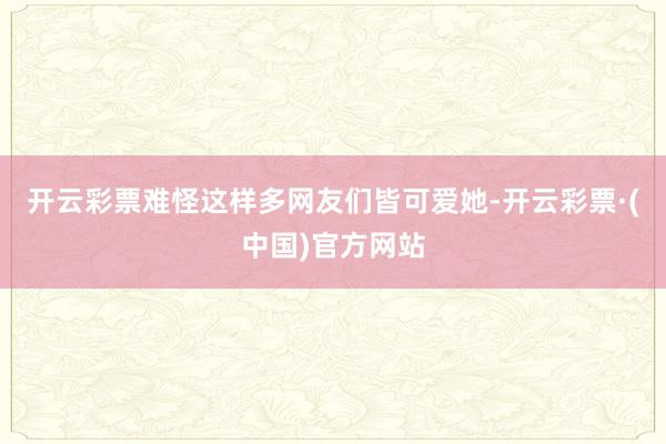 开云彩票难怪这样多网友们皆可爱她-开云彩票·(中国)官方网站