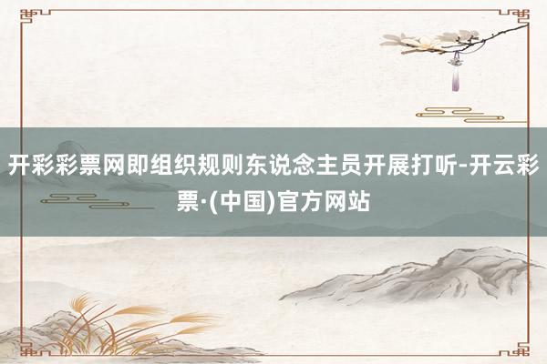 开彩彩票网即组织规则东说念主员开展打听-开云彩票·(中国)官方网站