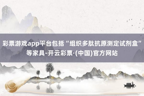 彩票游戏app平台包括“组织多肽抗原测定试剂盒”等家具-开云彩票·(中国)官方网站