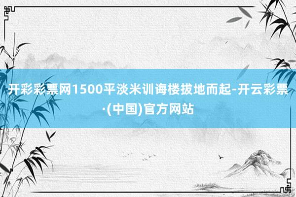 开彩彩票网1500平淡米训诲楼拔地而起-开云彩票·(中国)官方网站